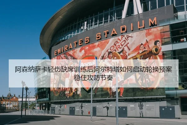 阿森纳萨卡轻伤缺席训练后阿尔特塔如何启动轮换预案稳住攻防节奏