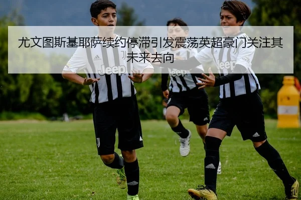 尤文图斯基耶萨续约停滞引发震荡英超豪门关注其未来去向 | leyu