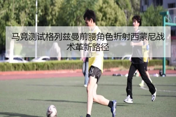 马竞测试格列兹曼前腰角色折射西蒙尼战术革新路径（leyu）