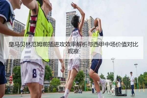 皇马贝林厄姆前插进攻效率解析与西甲中场价值对比观察（leyu）