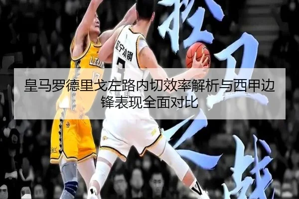 皇马罗德里戈左路内切效率解析与西甲边锋表现全面对比（leyu）