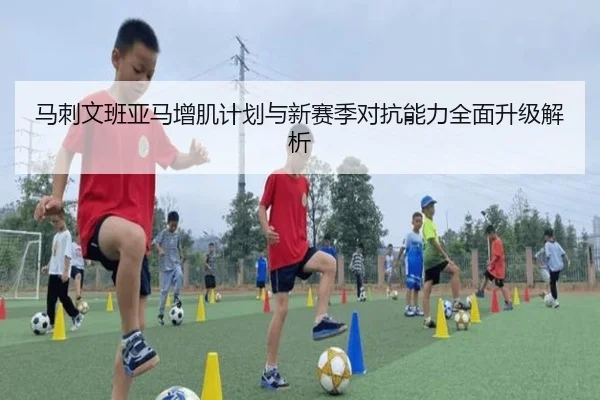 马刺文班亚马增肌计划与新赛季对抗能力全面升级解析（leyu）