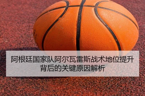 阿根廷国家队阿尔瓦雷斯战术地位提升背后的关键原因解析
