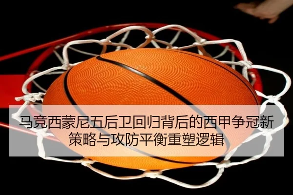 马竞西蒙尼五后卫回归背后的西甲争冠新策略与攻防平衡重塑逻辑