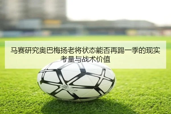 马赛研究奥巴梅扬老将状态能否再踢一季的现实考量与战术价值（leyu）