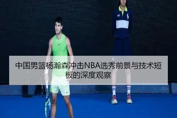 中国男篮杨瀚森冲击NBA选秀前景与技术短板的深度观察