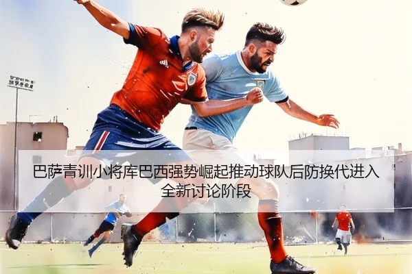 巴萨青训小将库巴西强势崛起推动球队后防换代进入全新讨论阶段（leyu）