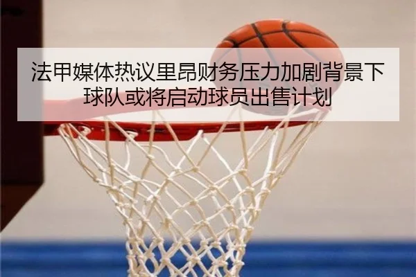 法甲媒体热议里昂财务压力加剧背景下球队或将启动球员出售计划（leyu）